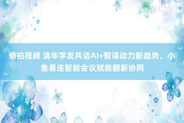偷拍视频 清华学友共话AI+智谋动力新趋势，小鱼易连智能会议赋能翻新协同