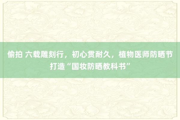 偷拍 六载雕刻行，初心贯耐久，植物医师防晒节打造“国妆防晒教科书”