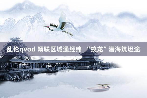 乱伦qvod 畅联区域通经纬  “蛟龙”潜海筑坦途