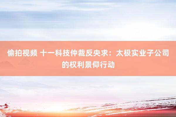 偷拍视频 十一科技仲裁反央求：太极实业子公司的权利景仰行动