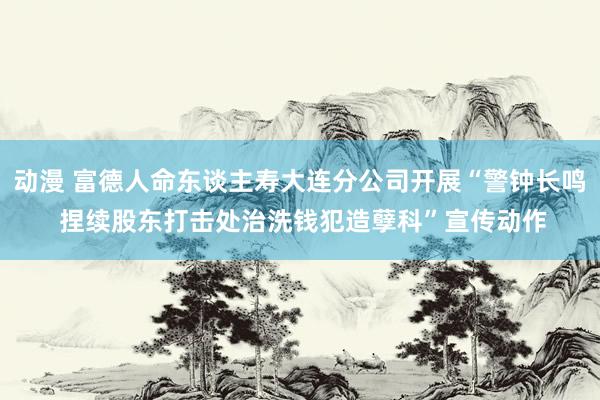 动漫 富德人命东谈主寿大连分公司开展“警钟长鸣 捏续股东打击处治洗钱犯造孽科”宣传动作