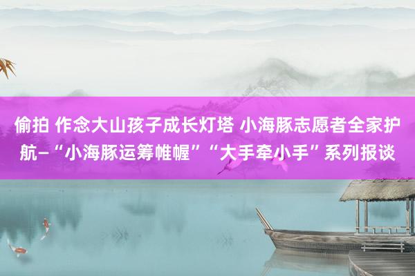 偷拍 作念大山孩子成长灯塔 小海豚志愿者全家护航—“小海豚运筹帷幄”“大手牵小手”系列报谈