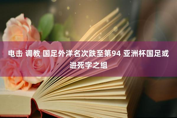 电击 调教 国足外洋名次跌至第94 亚洲杯国足或进死字之组