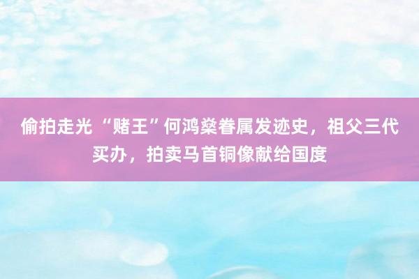 偷拍走光 “赌王”何鸿燊眷属发迹史，祖父三代买办，拍卖马首铜像献给国度