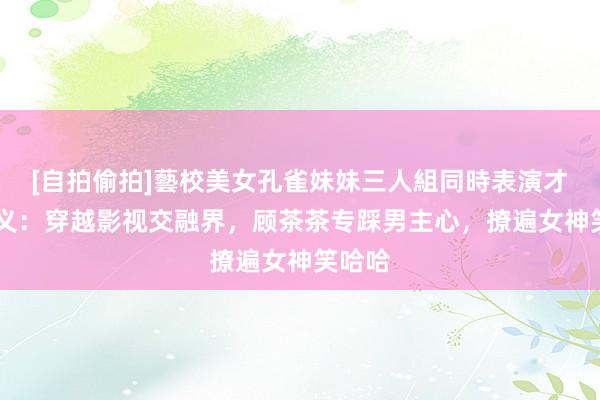 [自拍偷拍]藝校美女孔雀妹妹三人組同時表演才藝 演义：穿越影视交融界，顾茶茶专踩男主心，撩遍女神笑哈哈