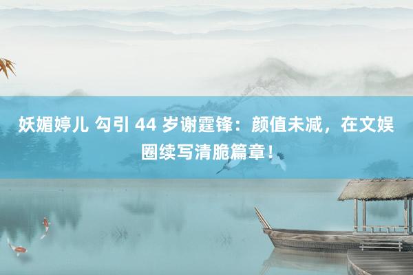妖媚婷儿 勾引 44 岁谢霆锋：颜值未减，在文娱圈续写清脆篇章！