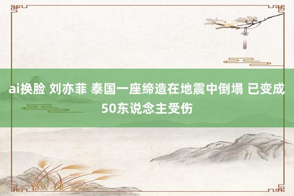 ai换脸 刘亦菲 泰国一座缔造在地震中倒塌 已变成50东说念主受伤