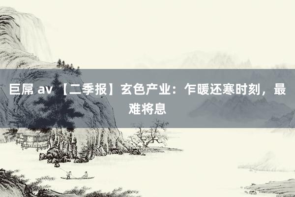 巨屌 av 【二季报】玄色产业：乍暖还寒时刻，最难将息