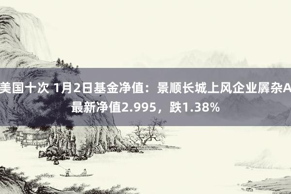 美国十次 1月2日基金净值：景顺长城上风企业羼杂A最新净值2.995，跌1.38%