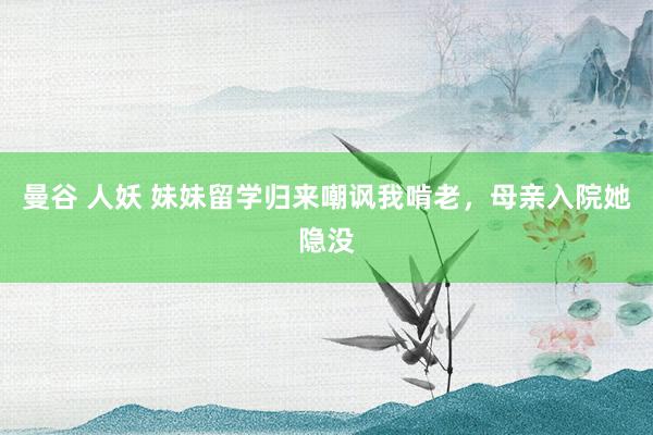 曼谷 人妖 妹妹留学归来嘲讽我啃老，母亲入院她隐没