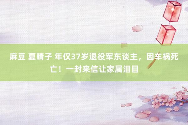 麻豆 夏晴子 年仅37岁退役军东谈主，因车祸死亡！一封来信让家属泪目