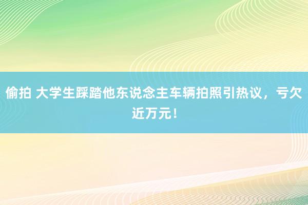 偷拍 大学生踩踏他东说念主车辆拍照引热议，亏欠近万元！