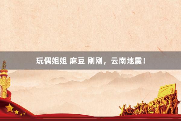 玩偶姐姐 麻豆 刚刚，云南地震！