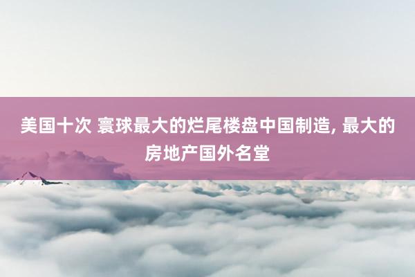 美国十次 寰球最大的烂尾楼盘中国制造， 最大的房地产国外名堂