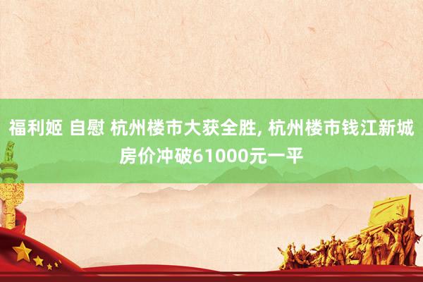 福利姬 自慰 杭州楼市大获全胜, 杭州楼市钱江新城房价冲破61000元一平