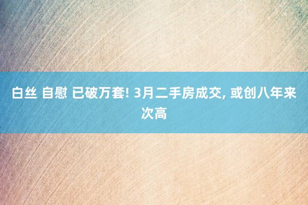 白丝 自慰 已破万套! 3月二手房成交, 或创八年来次高