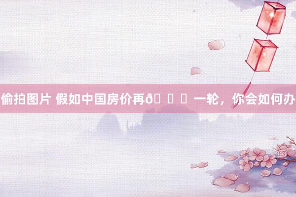偷拍图片 假如中国房价再📈一轮,你会如何办
