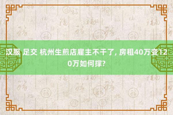 汉服 足交 杭州生煎店雇主不干了, 房租40万变120万如何撑?