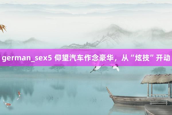 german_sex5 仰望汽车作念豪华，从“炫技”开动