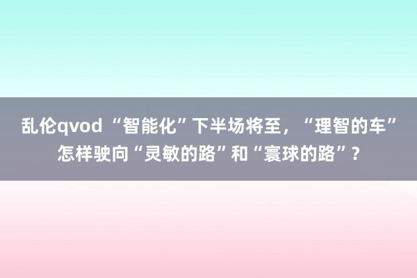 乱伦qvod “智能化”下半场将至，“理智的车”怎样驶向“灵敏的路”和“寰球的路”？