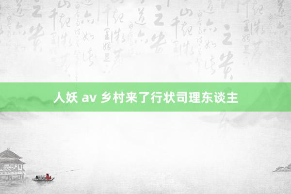 人妖 av 乡村来了行状司理东谈主