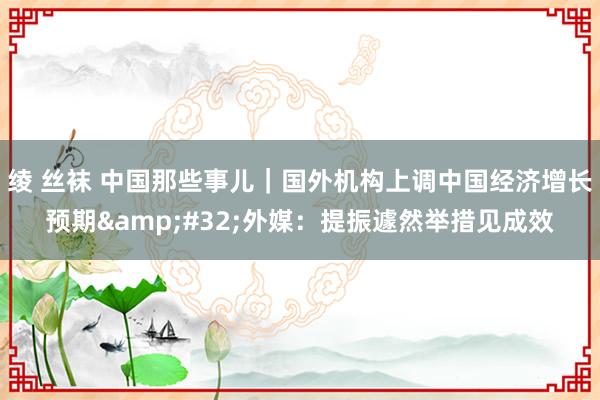 绫 丝袜 中国那些事儿｜国外机构上调中国经济增长预期&#32;外媒：提振遽然举措见成效