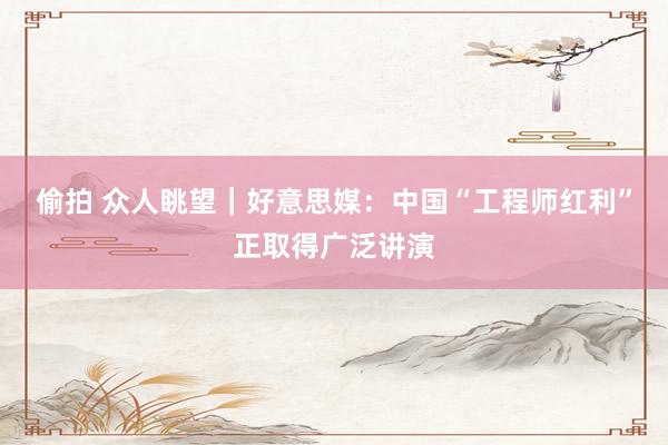 偷拍 众人眺望｜好意思媒：中国“工程师红利”正取得广泛讲演