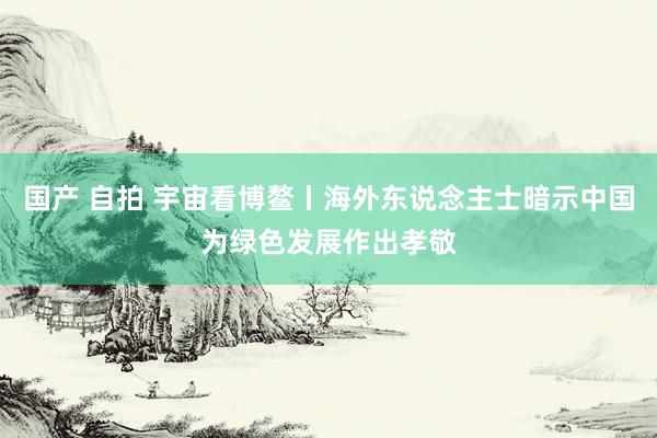 国产 自拍 宇宙看博鳌丨海外东说念主士暗示中国为绿色发展作出孝敬