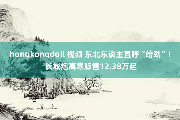 hongkongdoll 视频 东北东谈主直呼“给劲”！ 长城炮高寒版售12.38万起