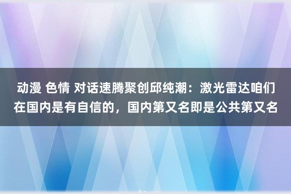 动漫 色情 对话速腾聚创邱纯潮：激光雷达咱们在国内是有自信的，国内第又名即是公共第又名