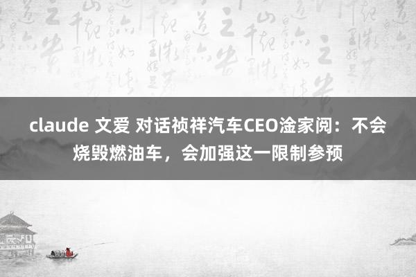 claude 文爱 对话祯祥汽车CEO淦家阅：不会烧毁燃油车，会加强这一限制参预