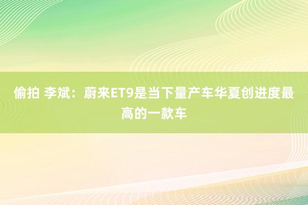 偷拍 李斌：蔚来ET9是当下量产车华夏创进度最高的一款车