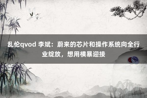 乱伦qvod 李斌：蔚来的芯片和操作系统向全行业绽放，想用横暴迎接