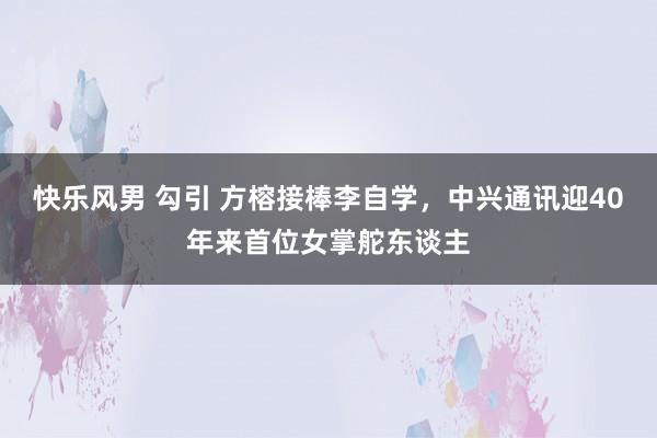快乐风男 勾引 方榕接棒李自学，中兴通讯迎40年来首位女掌舵东谈主