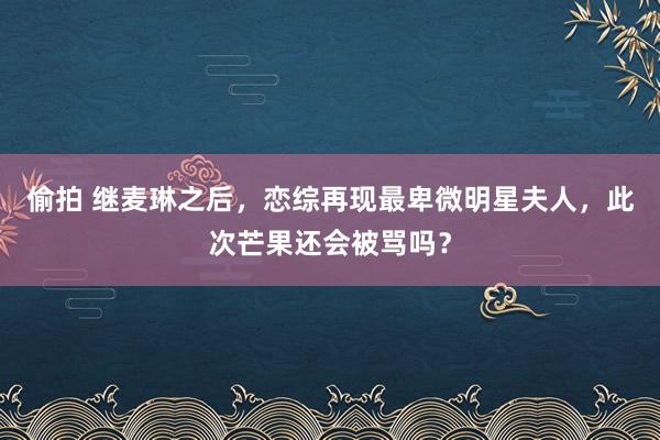 偷拍 继麦琳之后，恋综再现最卑微明星夫人，此次芒果还会被骂吗？