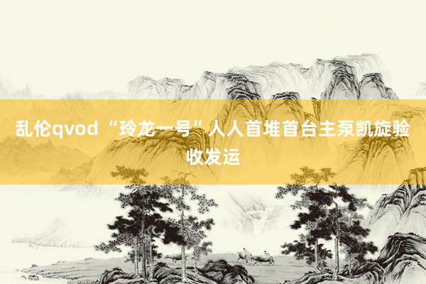 乱伦qvod “玲龙一号”人人首堆首台主泵凯旋验收发运