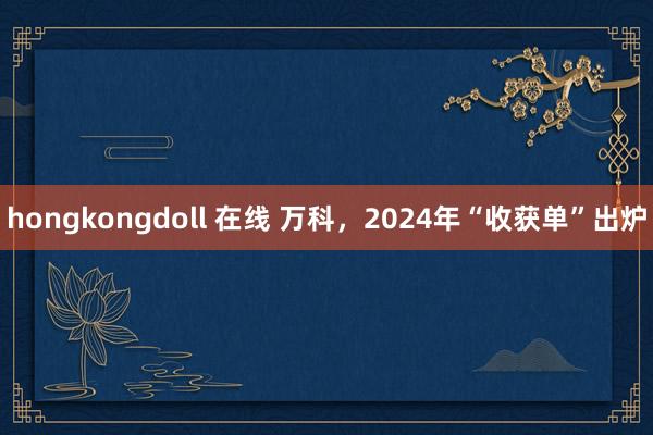 hongkongdoll 在线 万科，2024年“收获单”出炉