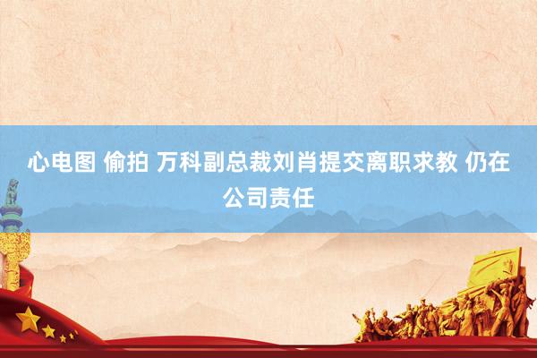 心电图 偷拍 万科副总裁刘肖提交离职求教 仍在公司责任