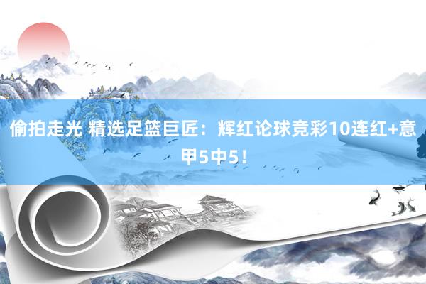 偷拍走光 精选足篮巨匠：辉红论球竞彩10连红+意甲5中5！
