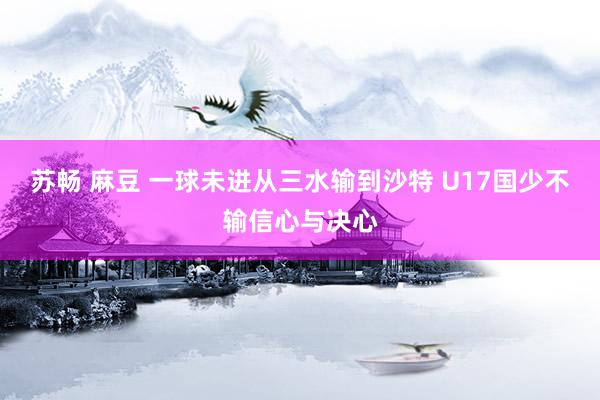 苏畅 麻豆 一球未进从三水输到沙特 U17国少不输信心与决心