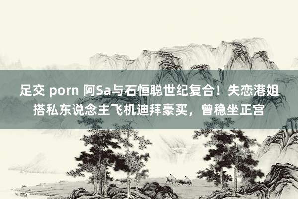 足交 porn 阿Sa与石恒聪世纪复合！失恋港姐搭私东说念主飞机迪拜豪买，曾稳坐正宫