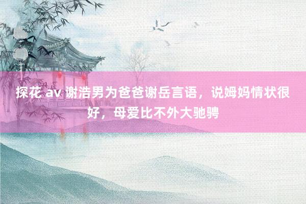 探花 av 谢浩男为爸爸谢岳言语，说姆妈情状很好，母爱比不外大驰骋