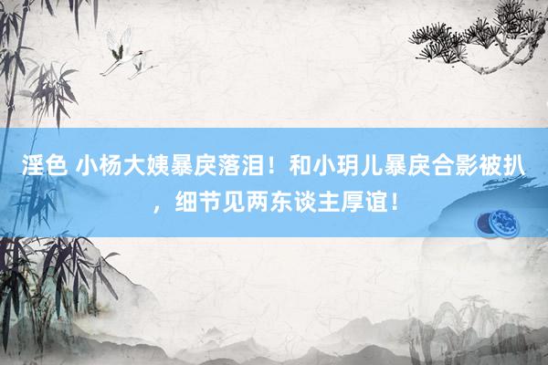 淫色 小杨大姨暴戾落泪！和小玥儿暴戾合影被扒，细节见两东谈主厚谊！