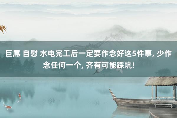 巨屌 自慰 水电完工后一定要作念好这5件事, 少作念任何一个, 齐有可能踩坑!