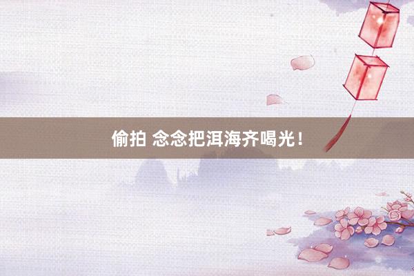 偷拍 念念把洱海齐喝光！