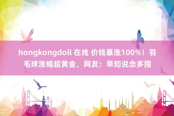 hongkongdoll 在线 价钱暴涨100%！羽毛球涨幅超黄金，网友：早知说念多囤