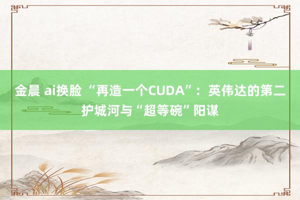 金晨 ai换脸 “再造一个CUDA”：英伟达的第二护城河与“超等碗”阳谋