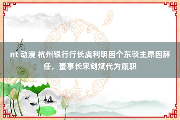 nt 动漫 杭州银行行长虞利明因个东谈主原因辞任，董事长宋剑斌代为履职