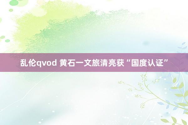 乱伦qvod 黄石一文旅清亮获“国度认证”