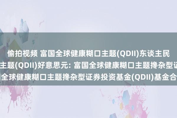 偷拍视频 富国全球健康糊口主题(QDII)东谈主民币,富国全球健康糊口主题(QDII)好意思元: 富国全球健康糊口主题搀杂型证券投资基金(QDII)基金合同